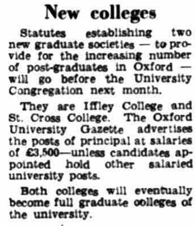 New Colleges: Statutes establishing two new graduate societies - to provide for the increasing number of postgraduates in Oxford - will go before the University Congregation next months. They are Iffley College and St Cross College. The Oxford University Gazette advertises the posts of principal at salaries of £3,500 - unless candidates appointed hold other salaried university posts. Both colleges will eventually become full graduate colleges of the university.