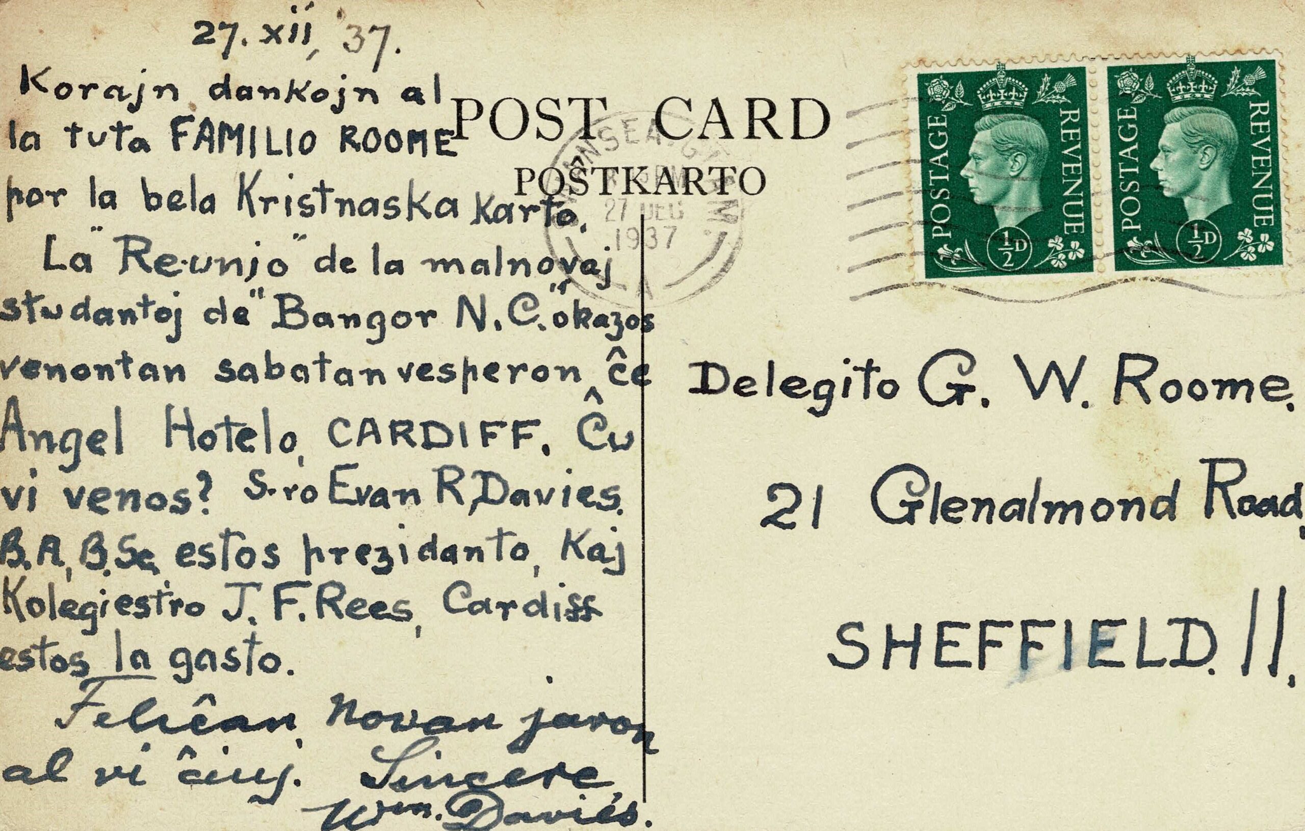 27.xii.37 Korajn dankojn al la tuta FAMILIO ROOME por la bela Kristnaska Karto. La “Reunio” de la malnovaj studentoj de “Bangor NC” okazos venontan sabatan vesperon ĉe Angel Hotelo, CARDIFF. Ĉw vi venos? S.ro Evan R Davies BA, BSc estos prezidanto, Kaj Kolegiestro J F Rees, Cardiff, estos la gasto. Feliĉan novan jaron al vi ĉiuj. Sincere Wm Davies